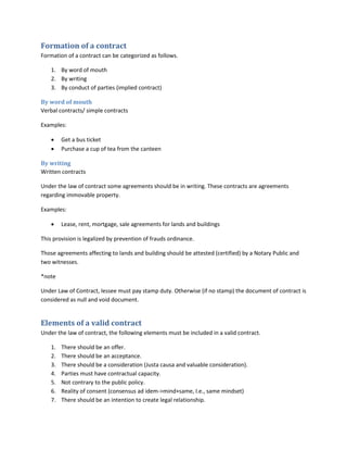 Formation of a contract
Formation of a contract can be categorized as follows.
1. By word of mouth
2. By writing
3. By conduct of parties (implied contract)
By word of mouth
Verbal contracts/ simple contracts
Examples:
 Get a bus ticket
 Purchase a cup of tea from the canteen
By writing
Written contracts
Under the law of contract some agreements should be in writing. These contracts are agreements
regarding immovable property.
Examples:
 Lease, rent, mortgage, sale agreements for lands and buildings
This provision is legalized by prevention of frauds ordinance.
Those agreements affecting to lands and building should be attested (certified) by a Notary Public and
two witnesses.
*note
Under Law of Contract, lessee must pay stamp duty. Otherwise (if no stamp) the document of contract is
considered as null and void document.
Elements of a valid contract
Under the law of contract, the following elements must be included in a valid contract.
1. There should be an offer.
2. There should be an acceptance.
3. There should be a consideration (Justa causa and valuable consideration).
4. Parties must have contractual capacity.
5. Not contrary to the public policy.
6. Reality of consent (consensus ad idem->mind+same, I.e., same mindset)
7. There should be an intention to create legal relationship.
 
