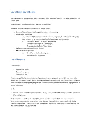 Law of torts/ Law of Delicts
For any damage of compensation events, aggrieved party (claimant/plaintiff) can get actions under the
Law of torts.
Relevant courts for delictual matters are the District Courts.
Following delictual matters are governed by District Courts
1. Breach of duty of care and all negligible matters in the society
2. Professional negligence
Any professional (charted accountant, architect, engineer, IT professional) infringed ()
his or her duty of care, that professional is liable to pay compensation.
Ex: Cassidy Vs. Ministry of Health- South Africa
Caparo Industries plc Vs. Dickman (UK)
Arsekularatne Vs. Prof. Priyani Soysa
3. Deformation statements (අපහාස ප්රකාශ)
4. Manufacture’s negligence
Ex: Grant Vs. Australian Knitting co.
Donoughue Vs. Stevenson
Law of Property
Terminology:
 Ownership - අයිතිය
 Possession - භුක්තිය
 Mortgage -උකස
This category of Civil Law consist ownership, possession, mortgage, etc of movable and immovable
properties. In Sri Lanka, Law of property is governed by Roman Dutch Law (our common law). However
some concepts are developed by English Law. Therefore professionals must adhere to legal provision of
Law of properties.
Ex 01:
At present, private properties (real properties- නිශ්චල දේපල : land and building) ownership are limited
by different legislation.
Under the Mines and Minerals act of 1992, all mines and minerals in Sri Lanka are considered as
government properties. i.e. Government is the absolute owner of mines and minerals in Sri lanka.
Therefore if you have a granite (කළුගල්) in your garden, you cannot get utilization of it unless you get
the permission from the government.
 