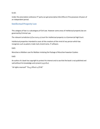 Ex 02:
Under the prescription ordinance 3rd
party can get prescriptive title (හිමිකම) if he possesses 10 years of
an independent period.
Intellectual Property Law
This category of law is a subcategory of Civil Law. However some areas of intellectual property law are
governed by Criminal Law
The relevant Jurisdiction (අධිකරණබලය) court for intellectual property is a Commercial high Court.
Intellectual properties intended to cover all the creations of the mind of any person which law
recognizes such as patent, trade mark, brand name, IT software.
Ex01:
Munchee vs Maliban case for Maliban imitating the Package of Munchee hawaiian Cookies
Ex02:
An author of a book has copyright to protect his interest and to see that the book is not published and
said without his knowledge and consent (අනුමතිය).
“all rights reserved” “සියලු හිමිකම් ඇවිරිණි”
 