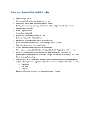 Some more terminologies related to law:
 Offence: illegal action
 Crime: an act/offence that can be punished by law
 Civil wrong/ matter: legal matters of people or person
 Delict / tort: civil wrong consisting of an intentional or negligent breach of duty of care
 Custody: taken to prison
 Deed: a legal document
 Arrest: taken to custody
 Plaintiff: the person who bringing the case
 Defendant: accused in the court of law
 Eye witness: person who have seen a particular activity
 Fraud: a kind of crime of deceiving someone to get money or goods
 Rigorous imprisonment: strict keep in prison
 Suspect: believed to be guilty without a certain proof
 Trial a case: an examination of evidence in a court to decide if a person is guilty of a crime
 Homicide: the killing of one person by another, whether intended (murder) or not
(manslaughter). Not all homicide is unlawful; killing in self defense, for example, is not a crime.
 Theft: stealing of something
 Constitution: a set of fundamental principles or established precedents according to which a
state or other organization is governed. Constitution will deal with 3 main functions of a state.
o Legislature
o Executive
o Judiciary
 Evidence: information presented to law court to support the case
 