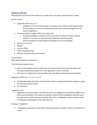 Sources of Law
Anything which accounts for the existence of a legal rule or any place in which the law is stated
Sources of law:
 Legislation (නීති සම්පාදනය)
o A legislature is the law-making body of a political unit, usually a national government,
that has power to amend and repeal public policy. Laws enacted by legislatures are
known as legislation.
 Judicial precedents (Judges-made Law or Case Law )
o A judicial precedent is a decision of the court used as a source for future decision
making. This is known as stare decisis (to stand upon decisions) and by
which precedents are authoritative and binding and must be followed.
 Equity (සාධාරණතාව)
 Religion
 Customs (සිරිත්)
 Public international law
 Opinions of Jurists (නීතිදව්දියා)/ writers
Legislation
Also called Enacted Law, Statute Law
Three branches of government:
 They are the legislative branch (make law), the executive branch (put law into action) and
the judicial branch (investigate the correct application of law in country).
 Each branch is independent from the others, but each holds a similar amount of authority.
Legislature (නීතිකාරකය /ව්යවස්ථාදායකය):
 A deliberative body of persons, usually elective, who are empowered tomake, change, or repeal
the laws of a country or state
 Ex: Parliament
Legislation (නීති):
 Legislation (or statutory law) is law which has been promulgated (or enacted) by a legislature or
other Governing Body or the process of making it. Before an item of legislation becomes law it
may be known as a bill, and may be broadly referred to as "legislation", while it remains under
consideration to distinguish it from other business.
Purposes of legislation:
 to regulate, to authorize, to proscribe, to provide (funds), to sanction, to grant, to declare or to
restrict
 