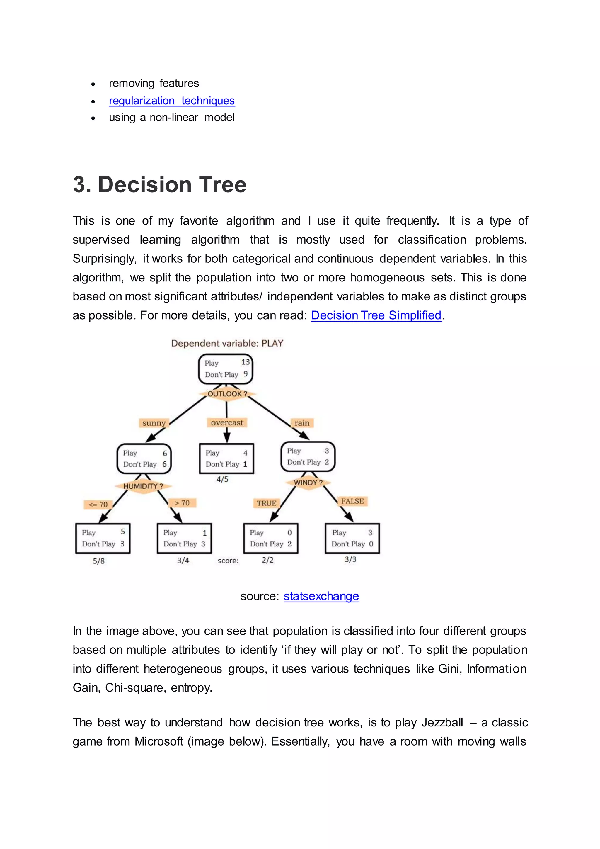  removing features
 regularization techniques
 using a non-linear model
3. Decision Tree
This is one of my favorite algorithm and I use it quite frequently. It is a type of
supervised learning algorithm that is mostly used for classification problems.
Surprisingly, it works for both categorical and continuous dependent variables. In this
algorithm, we split the population into two or more homogeneous sets. This is done
based on most significant attributes/ independent variables to make as distinct groups
as possible. For more details, you can read: Decision Tree Simplified.
source: statsexchange
In the image above, you can see that population is classified into four different groups
based on multiple attributes to identify ‘if they will play or not’. To split the population
into different heterogeneous groups, it uses various techniques like Gini, Information
Gain, Chi-square, entropy.
The best way to understand how decision tree works, is to play Jezzball – a classic
game from Microsoft (image below). Essentially, you have a room with moving walls
 