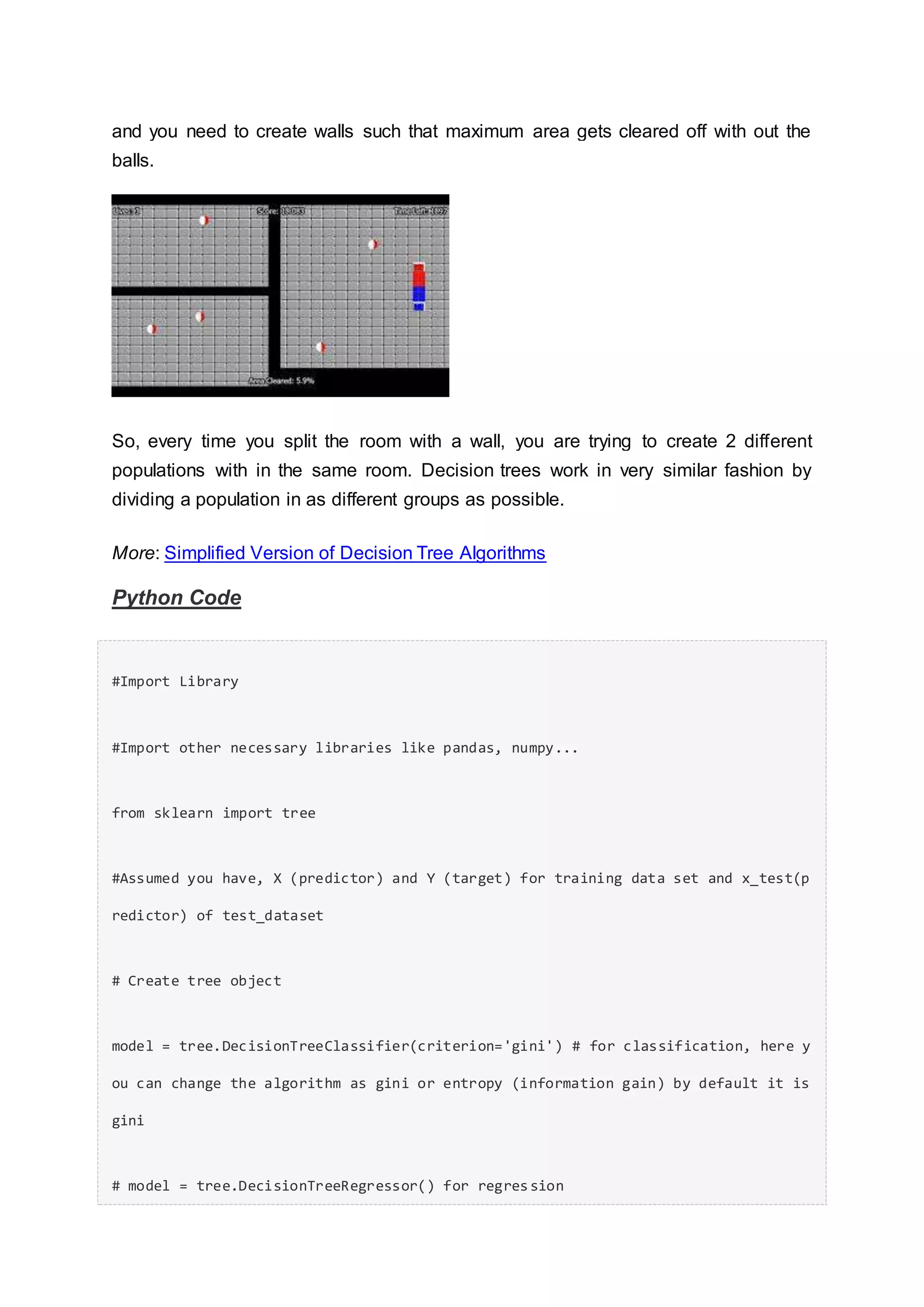 and you need to create walls such that maximum area gets cleared off with out the
balls.
So, every time you split the room with a wall, you are trying to create 2 different
populations with in the same room. Decision trees work in very similar fashion by
dividing a population in as different groups as possible.
More: Simplified Version of Decision Tree Algorithms
Python Code
#Import Library
#Import other necessary libraries like pandas, numpy...
from sklearn import tree
#Assumed you have, X (predictor) and Y (target) for training data set and x_test(p
redictor) of test_dataset
# Create tree object
model = tree.DecisionTreeClassifier(criterion='gini') # for classification, here y
ou can change the algorithm as gini or entropy (information gain) by default it is
gini
# model = tree.DecisionTreeRegressor() for regression
 