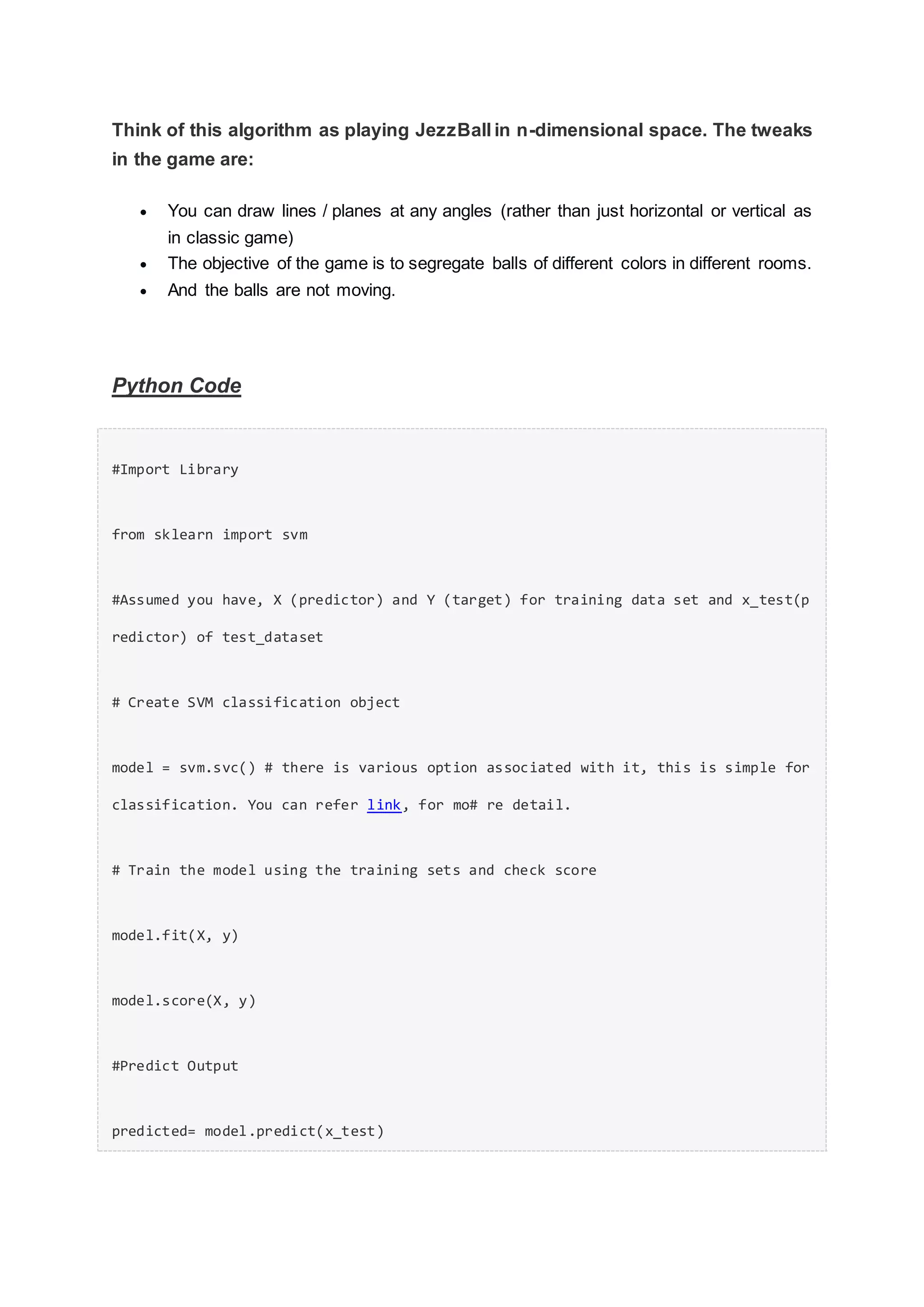 Think of this algorithm as playing JezzBall in n-dimensional space. The tweaks
in the game are:
 You can draw lines / planes at any angles (rather than just horizontal or vertical as
in classic game)
 The objective of the game is to segregate balls of different colors in different rooms.
 And the balls are not moving.
Python Code
#Import Library
from sklearn import svm
#Assumed you have, X (predictor) and Y (target) for training data set and x_test(p
redictor) of test_dataset
# Create SVM classification object
model = svm.svc() # there is various option associated with it, this is simple for
classification. You can refer link, for mo# re detail.
# Train the model using the training sets and check score
model.fit(X, y)
model.score(X, y)
#Predict Output
predicted= model.predict(x_test)
 