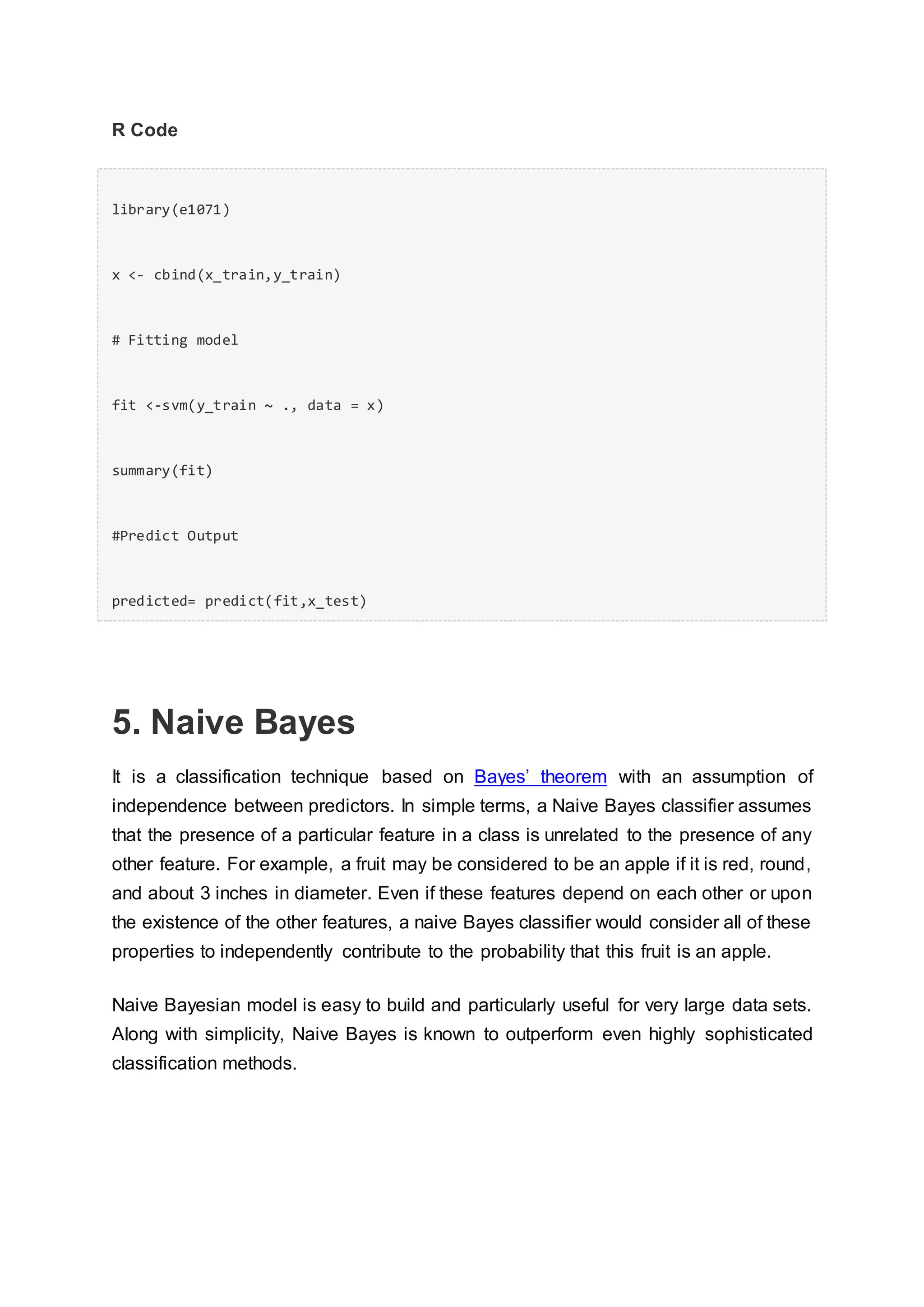 R Code
library(e1071)
x <- cbind(x_train,y_train)
# Fitting model
fit <-svm(y_train ~ ., data = x)
summary(fit)
#Predict Output
predicted= predict(fit,x_test)
5. Naive Bayes
It is a classification technique based on Bayes’ theorem with an assumption of
independence between predictors. In simple terms, a Naive Bayes classifier assumes
that the presence of a particular feature in a class is unrelated to the presence of any
other feature. For example, a fruit may be considered to be an apple if it is red, round,
and about 3 inches in diameter. Even if these features depend on each other or upon
the existence of the other features, a naive Bayes classifier would consider all of these
properties to independently contribute to the probability that this fruit is an apple.
Naive Bayesian model is easy to build and particularly useful for very large data sets.
Along with simplicity, Naive Bayes is known to outperform even highly sophisticated
classification methods.
 