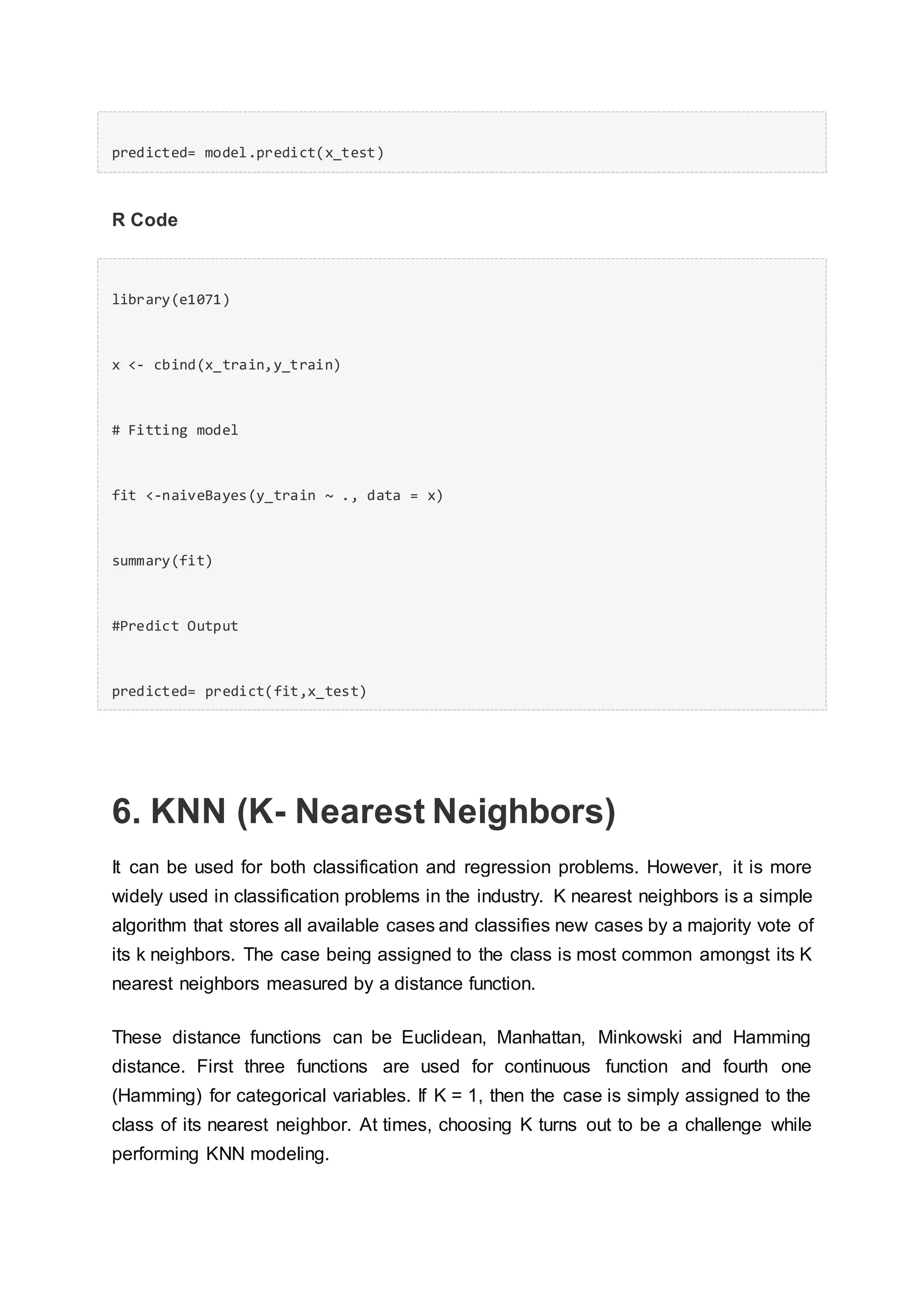 predicted= model.predict(x_test)
R Code
library(e1071)
x <- cbind(x_train,y_train)
# Fitting model
fit <-naiveBayes(y_train ~ ., data = x)
summary(fit)
#Predict Output
predicted= predict(fit,x_test)
6. KNN (K- Nearest Neighbors)
It can be used for both classification and regression problems. However, it is more
widely used in classification problems in the industry. K nearest neighbors is a simple
algorithm that stores all available cases and classifies new cases by a majority vote of
its k neighbors. The case being assigned to the class is most common amongst its K
nearest neighbors measured by a distance function.
These distance functions can be Euclidean, Manhattan, Minkowski and Hamming
distance. First three functions are used for continuous function and fourth one
(Hamming) for categorical variables. If K = 1, then the case is simply assigned to the
class of its nearest neighbor. At times, choosing K turns out to be a challenge while
performing KNN modeling.
 