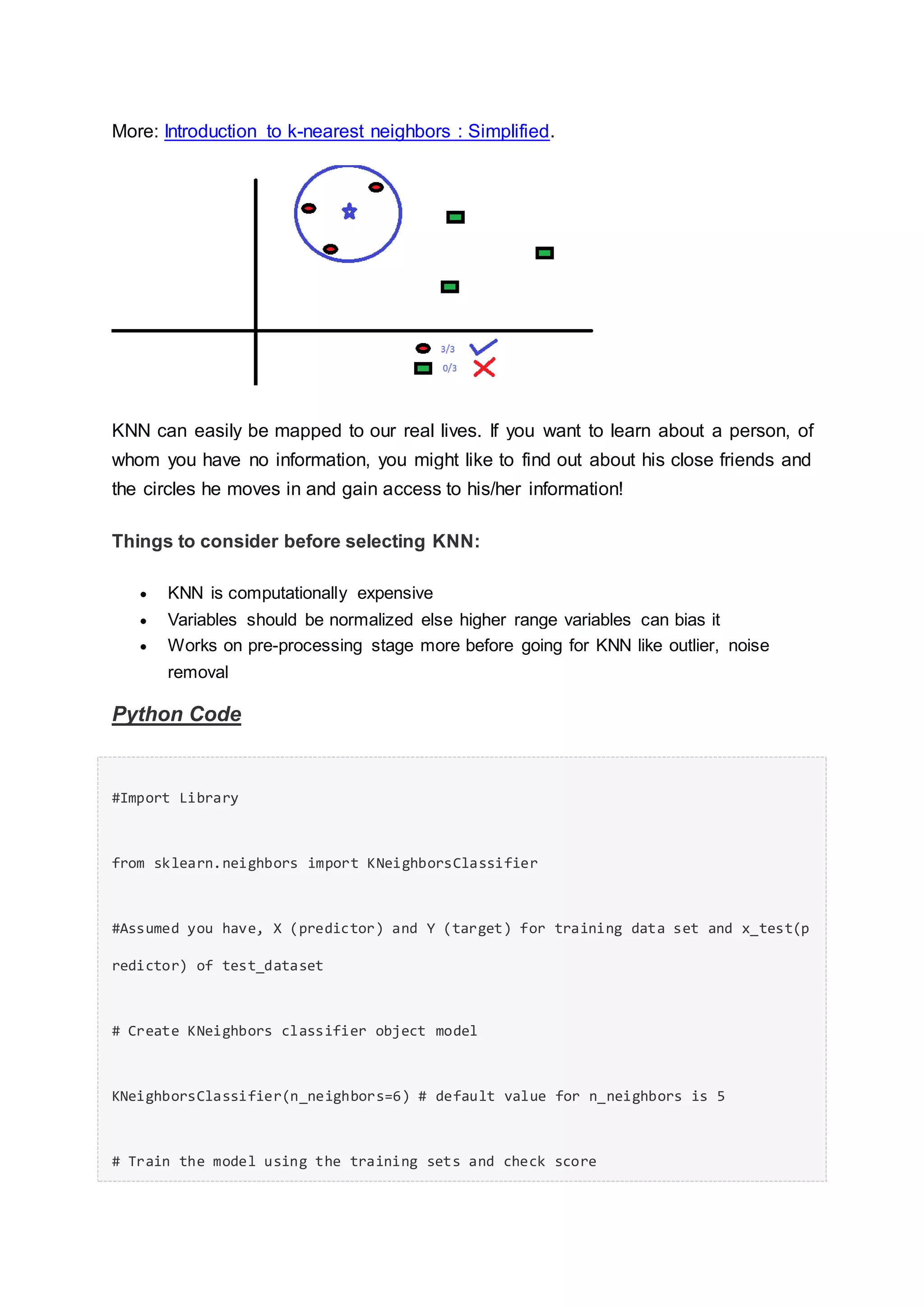 More: Introduction to k-nearest neighbors : Simplified.
KNN can easily be mapped to our real lives. If you want to learn about a person, of
whom you have no information, you might like to find out about his close friends and
the circles he moves in and gain access to his/her information!
Things to consider before selecting KNN:
 KNN is computationally expensive
 Variables should be normalized else higher range variables can bias it
 Works on pre-processing stage more before going for KNN like outlier, noise
removal
Python Code
#Import Library
from sklearn.neighbors import KNeighborsClassifier
#Assumed you have, X (predictor) and Y (target) for training data set and x_test(p
redictor) of test_dataset
# Create KNeighbors classifier object model
KNeighborsClassifier(n_neighbors=6) # default value for n_neighbors is 5
# Train the model using the training sets and check score
 