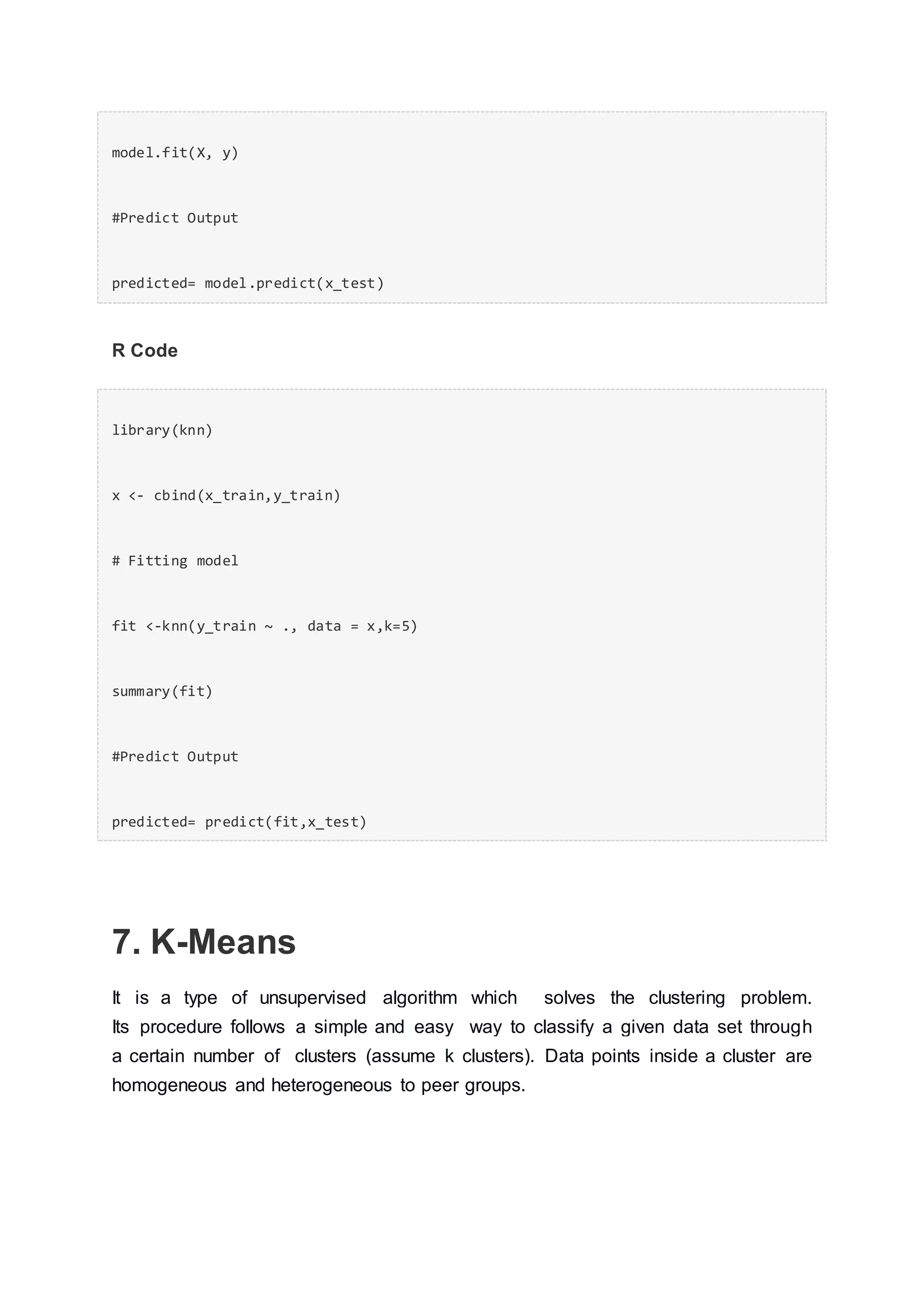 model.fit(X, y)
#Predict Output
predicted= model.predict(x_test)
R Code
library(knn)
x <- cbind(x_train,y_train)
# Fitting model
fit <-knn(y_train ~ ., data = x,k=5)
summary(fit)
#Predict Output
predicted= predict(fit,x_test)
7. K-Means
It is a type of unsupervised algorithm which solves the clustering problem.
Its procedure follows a simple and easy way to classify a given data set through
a certain number of clusters (assume k clusters). Data points inside a cluster are
homogeneous and heterogeneous to peer groups.
 
