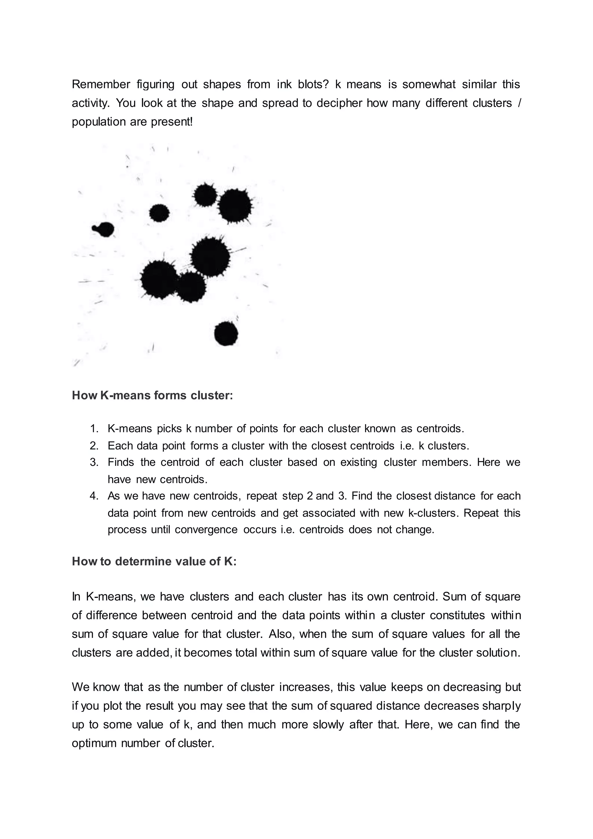 Remember figuring out shapes from ink blots? k means is somewhat similar this
activity. You look at the shape and spread to decipher how many different clusters /
population are present!
How K-means forms cluster:
1. K-means picks k number of points for each cluster known as centroids.
2. Each data point forms a cluster with the closest centroids i.e. k clusters.
3. Finds the centroid of each cluster based on existing cluster members. Here we
have new centroids.
4. As we have new centroids, repeat step 2 and 3. Find the closest distance for each
data point from new centroids and get associated with new k-clusters. Repeat this
process until convergence occurs i.e. centroids does not change.
How to determine value of K:
In K-means, we have clusters and each cluster has its own centroid. Sum of square
of difference between centroid and the data points within a cluster constitutes within
sum of square value for that cluster. Also, when the sum of square values for all the
clusters are added, it becomes total within sum of square value for the cluster solution.
We know that as the number of cluster increases, this value keeps on decreasing but
if you plot the result you may see that the sum of squared distance decreases sharply
up to some value of k, and then much more slowly after that. Here, we can find the
optimum number of cluster.
 