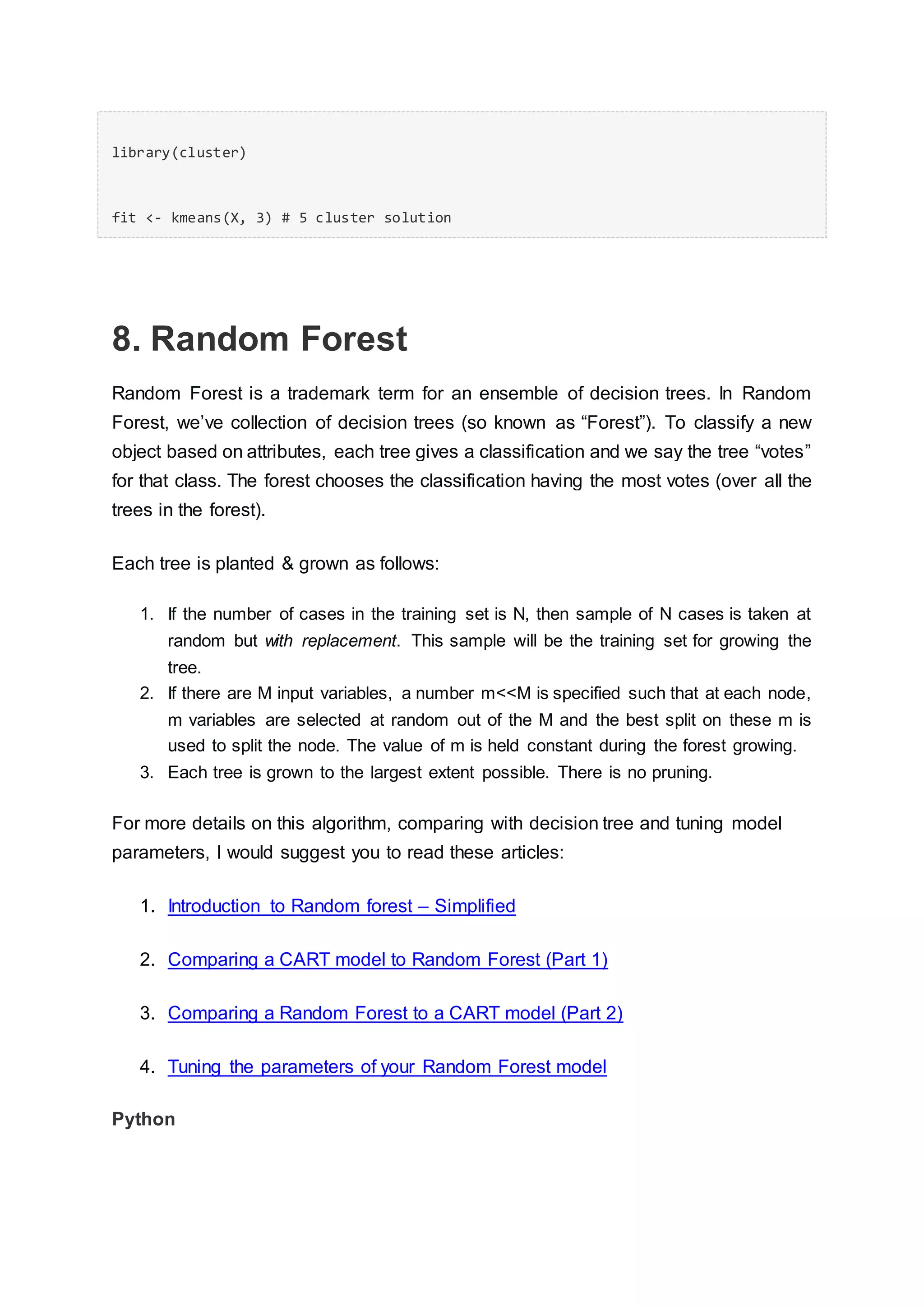library(cluster)
fit <- kmeans(X, 3) # 5 cluster solution
8. Random Forest
Random Forest is a trademark term for an ensemble of decision trees. In Random
Forest, we’ve collection of decision trees (so known as “Forest”). To classify a new
object based on attributes, each tree gives a classification and we say the tree “votes”
for that class. The forest chooses the classification having the most votes (over all the
trees in the forest).
Each tree is planted & grown as follows:
1. If the number of cases in the training set is N, then sample of N cases is taken at
random but with replacement. This sample will be the training set for growing the
tree.
2. If there are M input variables, a number m<<M is specified such that at each node,
m variables are selected at random out of the M and the best split on these m is
used to split the node. The value of m is held constant during the forest growing.
3. Each tree is grown to the largest extent possible. There is no pruning.
For more details on this algorithm, comparing with decision tree and tuning model
parameters, I would suggest you to read these articles:
1. Introduction to Random forest – Simplified
2. Comparing a CART model to Random Forest (Part 1)
3. Comparing a Random Forest to a CART model (Part 2)
4. Tuning the parameters of your Random Forest model
Python
 
