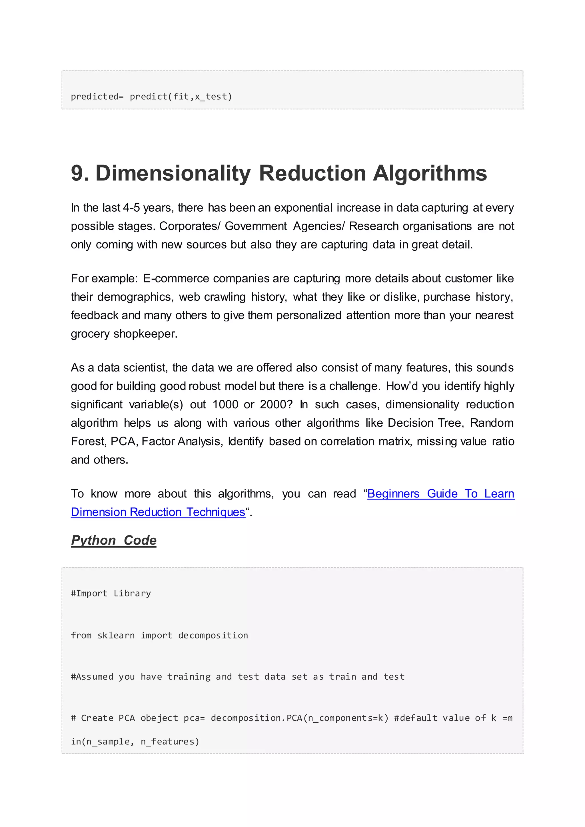 predicted= predict(fit,x_test)
9. Dimensionality Reduction Algorithms
In the last 4-5 years, there has been an exponential increase in data capturing at every
possible stages. Corporates/ Government Agencies/ Research organisations are not
only coming with new sources but also they are capturing data in great detail.
For example: E-commerce companies are capturing more details about customer like
their demographics, web crawling history, what they like or dislike, purchase history,
feedback and many others to give them personalized attention more than your nearest
grocery shopkeeper.
As a data scientist, the data we are offered also consist of many features, this sounds
good for building good robust model but there is a challenge. How’d you identify highly
significant variable(s) out 1000 or 2000? In such cases, dimensionality reduction
algorithm helps us along with various other algorithms like Decision Tree, Random
Forest, PCA, Factor Analysis, Identify based on correlation matrix, missing value ratio
and others.
To know more about this algorithms, you can read “Beginners Guide To Learn
Dimension Reduction Techniques“.
Python Code
#Import Library
from sklearn import decomposition
#Assumed you have training and test data set as train and test
# Create PCA obeject pca= decomposition.PCA(n_components=k) #default value of k =m
in(n_sample, n_features)
 