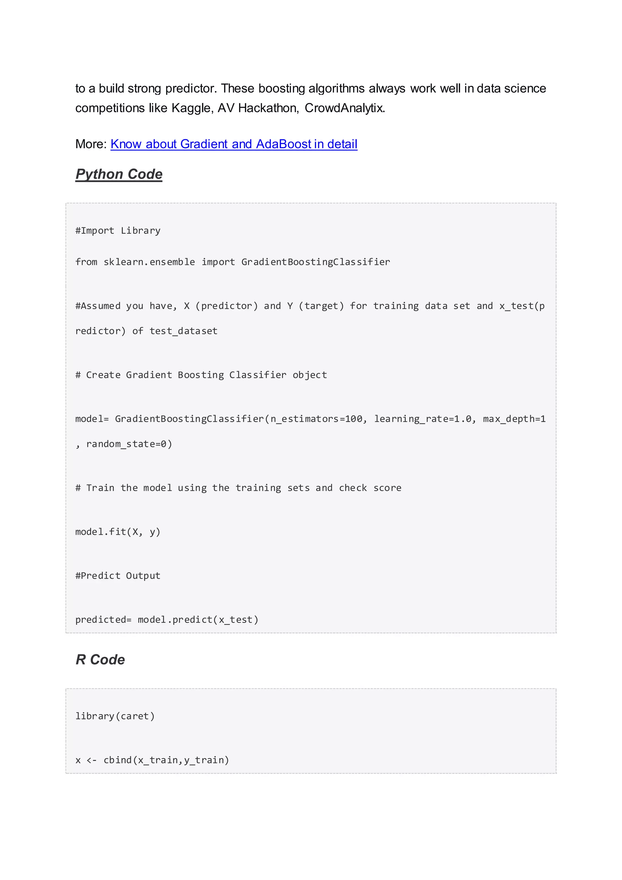 to a build strong predictor. These boosting algorithms always work well in data science
competitions like Kaggle, AV Hackathon, CrowdAnalytix.
More: Know about Gradient and AdaBoost in detail
Python Code
#Import Library
from sklearn.ensemble import GradientBoostingClassifier
#Assumed you have, X (predictor) and Y (target) for training data set and x_test(p
redictor) of test_dataset
# Create Gradient Boosting Classifier object
model= GradientBoostingClassifier(n_estimators=100, learning_rate=1.0, max_depth=1
, random_state=0)
# Train the model using the training sets and check score
model.fit(X, y)
#Predict Output
predicted= model.predict(x_test)
R Code
library(caret)
x <- cbind(x_train,y_train)
 