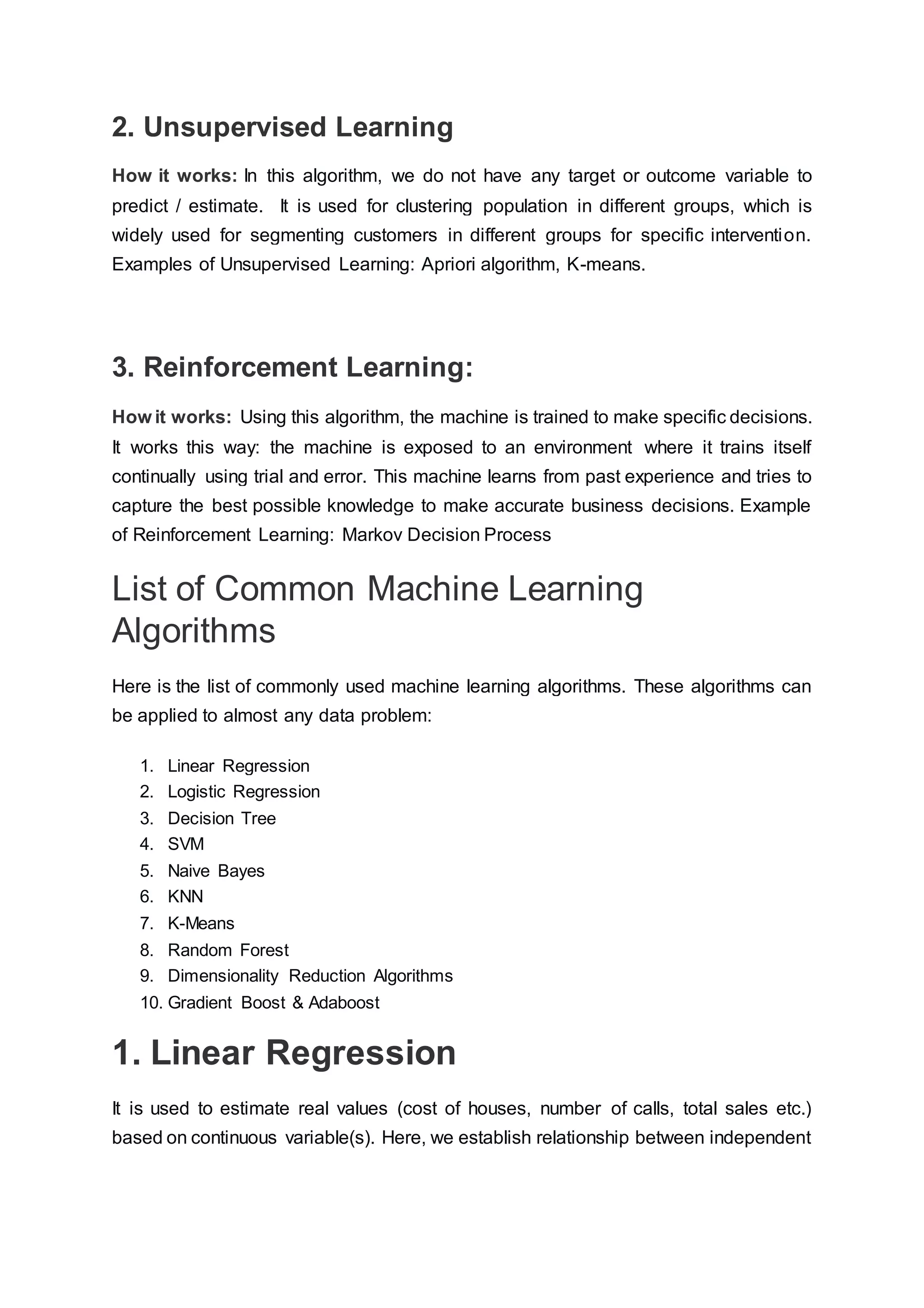 2. Unsupervised Learning
How it works: In this algorithm, we do not have any target or outcome variable to
predict / estimate. It is used for clustering population in different groups, which is
widely used for segmenting customers in different groups for specific intervention.
Examples of Unsupervised Learning: Apriori algorithm, K-means.
3. Reinforcement Learning:
How it works: Using this algorithm, the machine is trained to make specific decisions.
It works this way: the machine is exposed to an environment where it trains itself
continually using trial and error. This machine learns from past experience and tries to
capture the best possible knowledge to make accurate business decisions. Example
of Reinforcement Learning: Markov Decision Process
List of Common Machine Learning
Algorithms
Here is the list of commonly used machine learning algorithms. These algorithms can
be applied to almost any data problem:
1. Linear Regression
2. Logistic Regression
3. Decision Tree
4. SVM
5. Naive Bayes
6. KNN
7. K-Means
8. Random Forest
9. Dimensionality Reduction Algorithms
10. Gradient Boost & Adaboost
1. Linear Regression
It is used to estimate real values (cost of houses, number of calls, total sales etc.)
based on continuous variable(s). Here, we establish relationship between independent
 