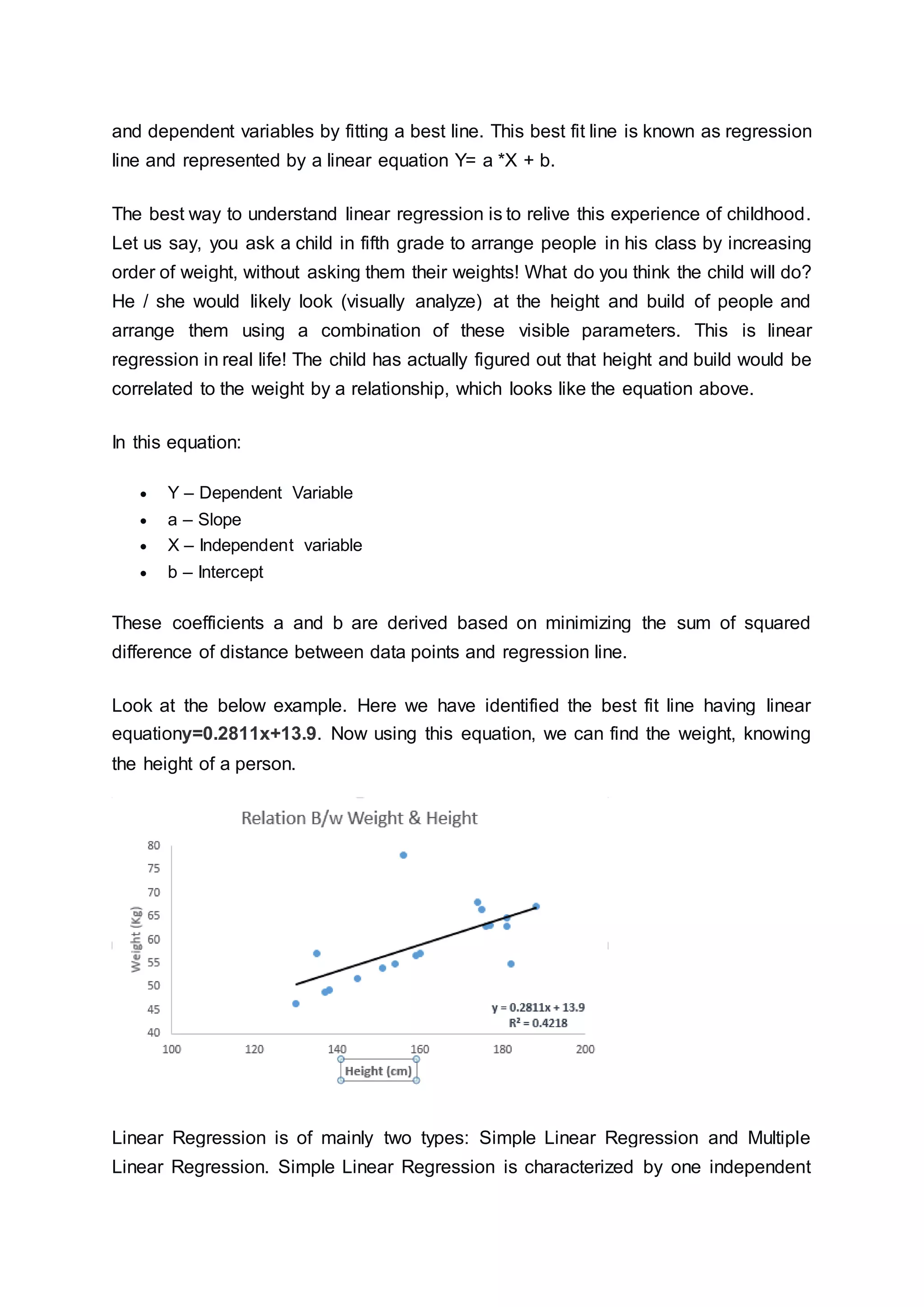 and dependent variables by fitting a best line. This best fit line is known as regression
line and represented by a linear equation Y= a *X + b.
The best way to understand linear regression is to relive this experience of childhood.
Let us say, you ask a child in fifth grade to arrange people in his class by increasing
order of weight, without asking them their weights! What do you think the child will do?
He / she would likely look (visually analyze) at the height and build of people and
arrange them using a combination of these visible parameters. This is linear
regression in real life! The child has actually figured out that height and build would be
correlated to the weight by a relationship, which looks like the equation above.
In this equation:
 Y – Dependent Variable
 a – Slope
 X – Independent variable
 b – Intercept
These coefficients a and b are derived based on minimizing the sum of squared
difference of distance between data points and regression line.
Look at the below example. Here we have identified the best fit line having linear
equationy=0.2811x+13.9. Now using this equation, we can find the weight, knowing
the height of a person.
Linear Regression is of mainly two types: Simple Linear Regression and Multiple
Linear Regression. Simple Linear Regression is characterized by one independent
 