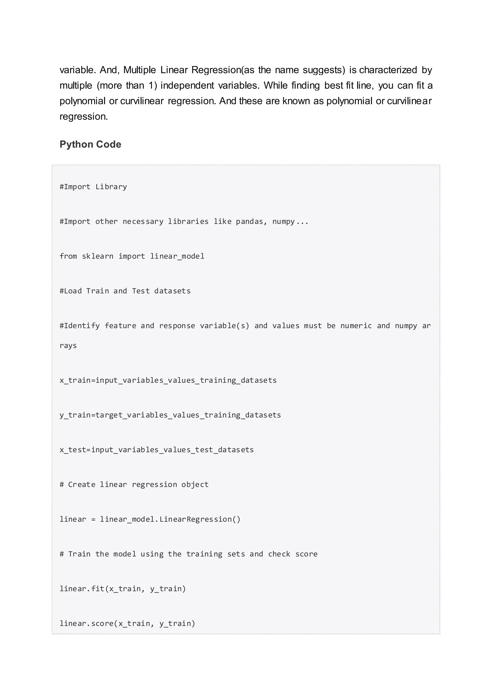 variable. And, Multiple Linear Regression(as the name suggests) is characterized by
multiple (more than 1) independent variables. While finding best fit line, you can fit a
polynomial or curvilinear regression. And these are known as polynomial or curvilinear
regression.
Python Code
#Import Library
#Import other necessary libraries like pandas, numpy...
from sklearn import linear_model
#Load Train and Test datasets
#Identify feature and response variable(s) and values must be numeric and numpy ar
rays
x_train=input_variables_values_training_datasets
y_train=target_variables_values_training_datasets
x_test=input_variables_values_test_datasets
# Create linear regression object
linear = linear_model.LinearRegression()
# Train the model using the training sets and check score
linear.fit(x_train, y_train)
linear.score(x_train, y_train)
 