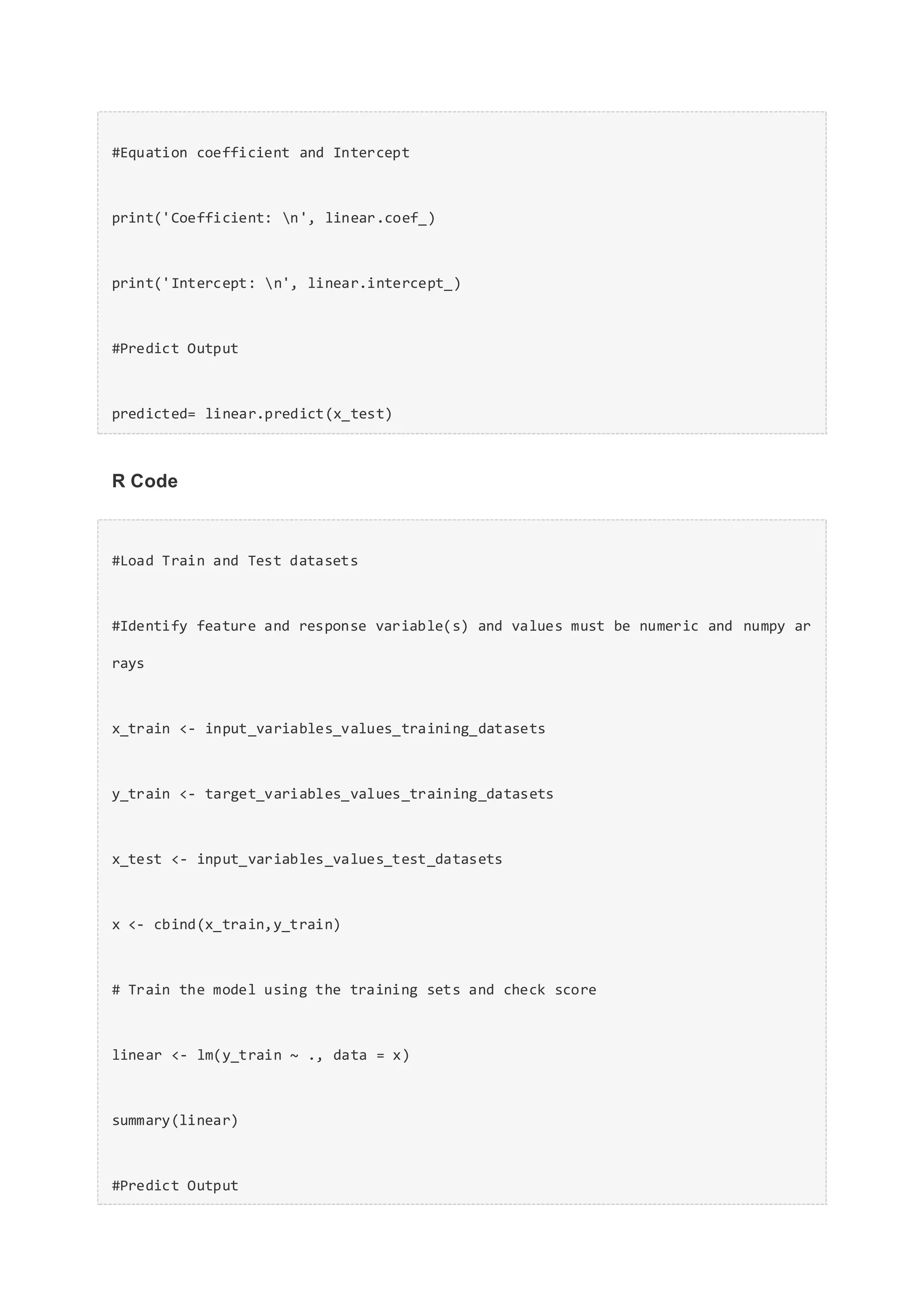 #Equation coefficient and Intercept
print('Coefficient: n', linear.coef_)
print('Intercept: n', linear.intercept_)
#Predict Output
predicted= linear.predict(x_test)
R Code
#Load Train and Test datasets
#Identify feature and response variable(s) and values must be numeric and numpy ar
rays
x_train <- input_variables_values_training_datasets
y_train <- target_variables_values_training_datasets
x_test <- input_variables_values_test_datasets
x <- cbind(x_train,y_train)
# Train the model using the training sets and check score
linear <- lm(y_train ~ ., data = x)
summary(linear)
#Predict Output
 