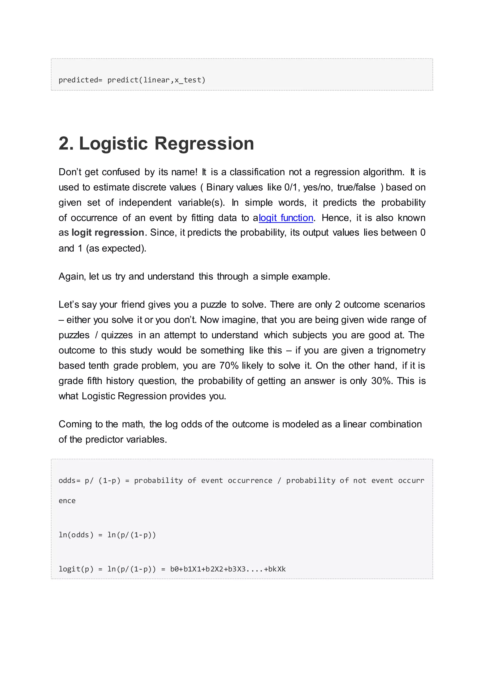 predicted= predict(linear,x_test)
2. Logistic Regression
Don’t get confused by its name! It is a classification not a regression algorithm. It is
used to estimate discrete values ( Binary values like 0/1, yes/no, true/false ) based on
given set of independent variable(s). In simple words, it predicts the probability
of occurrence of an event by fitting data to alogit function. Hence, it is also known
as logit regression. Since, it predicts the probability, its output values lies between 0
and 1 (as expected).
Again, let us try and understand this through a simple example.
Let’s say your friend gives you a puzzle to solve. There are only 2 outcome scenarios
– either you solve it or you don’t. Now imagine, that you are being given wide range of
puzzles / quizzes in an attempt to understand which subjects you are good at. The
outcome to this study would be something like this – if you are given a trignometry
based tenth grade problem, you are 70% likely to solve it. On the other hand, if it is
grade fifth history question, the probability of getting an answer is only 30%. This is
what Logistic Regression provides you.
Coming to the math, the log odds of the outcome is modeled as a linear combination
of the predictor variables.
odds= p/ (1-p) = probability of event occurrence / probability of not event occurr
ence
ln(odds) = ln(p/(1-p))
logit(p) = ln(p/(1-p)) = b0+b1X1+b2X2+b3X3....+bkXk
 