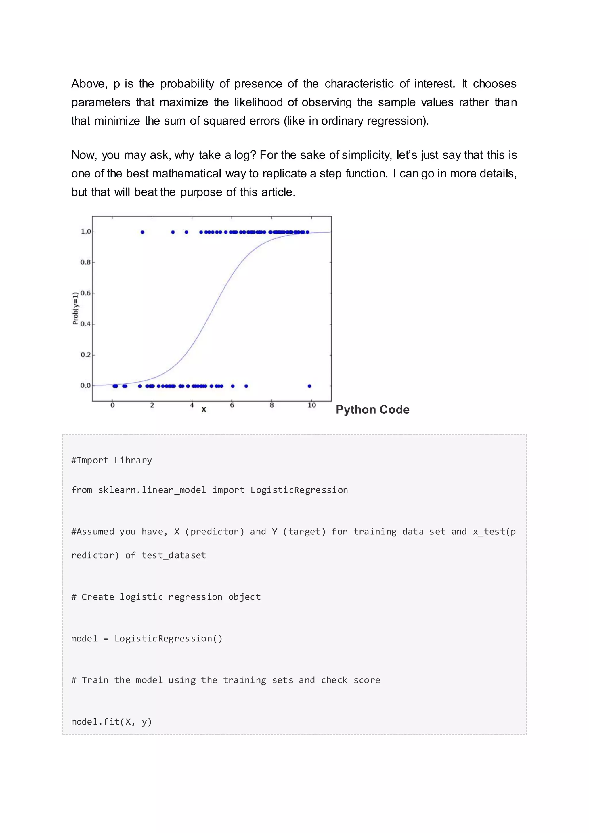 Above, p is the probability of presence of the characteristic of interest. It chooses
parameters that maximize the likelihood of observing the sample values rather than
that minimize the sum of squared errors (like in ordinary regression).
Now, you may ask, why take a log? For the sake of simplicity, let’s just say that this is
one of the best mathematical way to replicate a step function. I can go in more details,
but that will beat the purpose of this article.
Python Code
#Import Library
from sklearn.linear_model import LogisticRegression
#Assumed you have, X (predictor) and Y (target) for training data set and x_test(p
redictor) of test_dataset
# Create logistic regression object
model = LogisticRegression()
# Train the model using the training sets and check score
model.fit(X, y)
 