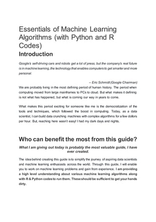Essentials of Machine Learning
Algorithms (with Python and R
Codes)
Introduction
Google’s self-driving cars and robots get a lot of press, but the company’s real future
is in machinelearning, the technology that enables computers to get smarter and more
personal.
– Eric Schmidt (Google Chairman)
We are probably living in the most defining period of human history. The period when
computing moved from large mainframes to PCs to cloud. But what makes it defining
is not what has happened, but what is coming our way in years to come.
What makes this period exciting for someone like me is the democratization of the
tools and techniques, which followed the boost in computing. Today, as a data
scientist, I can build data crunching machines with complex algorithms for a few dollors
per hour. But, reaching here wasn’t easy! I had my dark days and nights.
Who can benefit the most from this guide?
What I am giving out today is probably the most valuable guide, I have
ever created.
The idea behind creating this guide is to simplify the journey of aspiring data scientists
and machine learning enthusiasts across the world. Through this guide, I will enable
you to work on machine learning problems and gain from experience. I am providing
a high level understanding about various machine learning algorithms along
with R & Python codesto run them. Theseshould be sufficient to get your hands
dirty.
 