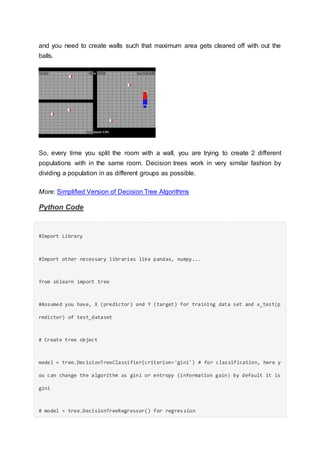 and you need to create walls such that maximum area gets cleared off with out the
balls.
So, every time you split the room with a wall, you are trying to create 2 different
populations with in the same room. Decision trees work in very similar fashion by
dividing a population in as different groups as possible.
More: Simplified Version of Decision Tree Algorithms
Python Code
#Import Library
#Import other necessary libraries like pandas, numpy...
from sklearn import tree
#Assumed you have, X (predictor) and Y (target) for training data set and x_test(p
redictor) of test_dataset
# Create tree object
model = tree.DecisionTreeClassifier(criterion='gini') # for classification, here y
ou can change the algorithm as gini or entropy (information gain) by default it is
gini
# model = tree.DecisionTreeRegressor() for regression
 
