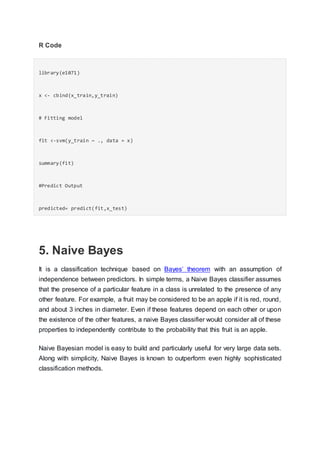 R Code
library(e1071)
x <- cbind(x_train,y_train)
# Fitting model
fit <-svm(y_train ~ ., data = x)
summary(fit)
#Predict Output
predicted= predict(fit,x_test)
5. Naive Bayes
It is a classification technique based on Bayes’ theorem with an assumption of
independence between predictors. In simple terms, a Naive Bayes classifier assumes
that the presence of a particular feature in a class is unrelated to the presence of any
other feature. For example, a fruit may be considered to be an apple if it is red, round,
and about 3 inches in diameter. Even if these features depend on each other or upon
the existence of the other features, a naive Bayes classifier would consider all of these
properties to independently contribute to the probability that this fruit is an apple.
Naive Bayesian model is easy to build and particularly useful for very large data sets.
Along with simplicity, Naive Bayes is known to outperform even highly sophisticated
classification methods.
 