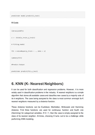 predicted= model.predict(x_test)
R Code
library(e1071)
x <- cbind(x_train,y_train)
# Fitting model
fit <-naiveBayes(y_train ~ ., data = x)
summary(fit)
#Predict Output
predicted= predict(fit,x_test)
6. KNN (K- Nearest Neighbors)
It can be used for both classification and regression problems. However, it is more
widely used in classification problems in the industry. K nearest neighbors is a simple
algorithm that stores all available cases and classifies new cases by a majority vote of
its k neighbors. The case being assigned to the class is most common amongst its K
nearest neighbors measured by a distance function.
These distance functions can be Euclidean, Manhattan, Minkowski and Hamming
distance. First three functions are used for continuous function and fourth one
(Hamming) for categorical variables. If K = 1, then the case is simply assigned to the
class of its nearest neighbor. At times, choosing K turns out to be a challenge while
performing KNN modeling.
 