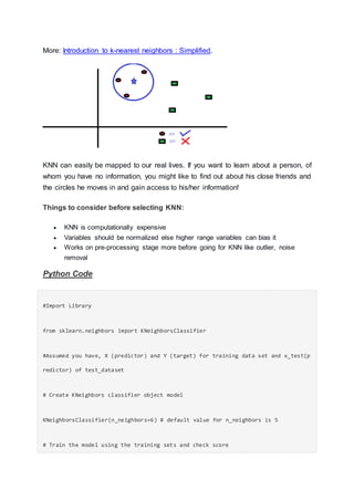 More: Introduction to k-nearest neighbors : Simplified.
KNN can easily be mapped to our real lives. If you want to learn about a person, of
whom you have no information, you might like to find out about his close friends and
the circles he moves in and gain access to his/her information!
Things to consider before selecting KNN:
 KNN is computationally expensive
 Variables should be normalized else higher range variables can bias it
 Works on pre-processing stage more before going for KNN like outlier, noise
removal
Python Code
#Import Library
from sklearn.neighbors import KNeighborsClassifier
#Assumed you have, X (predictor) and Y (target) for training data set and x_test(p
redictor) of test_dataset
# Create KNeighbors classifier object model
KNeighborsClassifier(n_neighbors=6) # default value for n_neighbors is 5
# Train the model using the training sets and check score
 