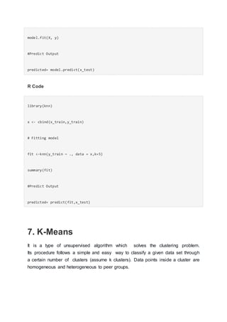 model.fit(X, y)
#Predict Output
predicted= model.predict(x_test)
R Code
library(knn)
x <- cbind(x_train,y_train)
# Fitting model
fit <-knn(y_train ~ ., data = x,k=5)
summary(fit)
#Predict Output
predicted= predict(fit,x_test)
7. K-Means
It is a type of unsupervised algorithm which solves the clustering problem.
Its procedure follows a simple and easy way to classify a given data set through
a certain number of clusters (assume k clusters). Data points inside a cluster are
homogeneous and heterogeneous to peer groups.
 