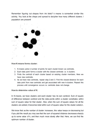 Remember figuring out shapes from ink blots? k means is somewhat similar this
activity. You look at the shape and spread to decipher how many different clusters /
population are present!
How K-means forms cluster:
1. K-means picks k number of points for each cluster known as centroids.
2. Each data point forms a cluster with the closest centroids i.e. k clusters.
3. Finds the centroid of each cluster based on existing cluster members. Here we
have new centroids.
4. As we have new centroids, repeat step 2 and 3. Find the closest distance for each
data point from new centroids and get associated with new k-clusters. Repeat this
process until convergence occurs i.e. centroids does not change.
How to determine value of K:
In K-means, we have clusters and each cluster has its own centroid. Sum of square
of difference between centroid and the data points within a cluster constitutes within
sum of square value for that cluster. Also, when the sum of square values for all the
clusters are added, it becomes total within sum of square value for the cluster solution.
We know that as the number of cluster increases, this value keeps on decreasing but
if you plot the result you may see that the sum of squared distance decreases sharply
up to some value of k, and then much more slowly after that. Here, we can find the
optimum number of cluster.
 