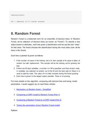 library(cluster)
fit <- kmeans(X, 3) # 5 cluster solution
8. Random Forest
Random Forest is a trademark term for an ensemble of decision trees. In Random
Forest, we’ve collection of decision trees (so known as “Forest”). To classify a new
object based on attributes, each tree gives a classification and we say the tree “votes”
for that class. The forest chooses the classification having the most votes (over all the
trees in the forest).
Each tree is planted & grown as follows:
1. If the number of cases in the training set is N, then sample of N cases is taken at
random but with replacement. This sample will be the training set for growing the
tree.
2. If there are M input variables, a number m<<M is specified such that at each node,
m variables are selected at random out of the M and the best split on these m is
used to split the node. The value of m is held constant during the forest growing.
3. Each tree is grown to the largest extent possible. There is no pruning.
For more details on this algorithm, comparing with decision tree and tuning model
parameters, I would suggest you to read these articles:
1. Introduction to Random forest – Simplified
2. Comparing a CART model to Random Forest (Part 1)
3. Comparing a Random Forest to a CART model (Part 2)
4. Tuning the parameters of your Random Forest model
Python
 