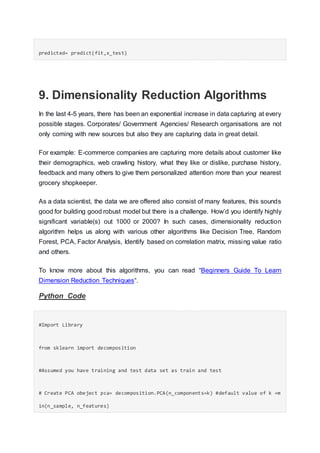 predicted= predict(fit,x_test)
9. Dimensionality Reduction Algorithms
In the last 4-5 years, there has been an exponential increase in data capturing at every
possible stages. Corporates/ Government Agencies/ Research organisations are not
only coming with new sources but also they are capturing data in great detail.
For example: E-commerce companies are capturing more details about customer like
their demographics, web crawling history, what they like or dislike, purchase history,
feedback and many others to give them personalized attention more than your nearest
grocery shopkeeper.
As a data scientist, the data we are offered also consist of many features, this sounds
good for building good robust model but there is a challenge. How’d you identify highly
significant variable(s) out 1000 or 2000? In such cases, dimensionality reduction
algorithm helps us along with various other algorithms like Decision Tree, Random
Forest, PCA, Factor Analysis, Identify based on correlation matrix, missing value ratio
and others.
To know more about this algorithms, you can read “Beginners Guide To Learn
Dimension Reduction Techniques“.
Python Code
#Import Library
from sklearn import decomposition
#Assumed you have training and test data set as train and test
# Create PCA obeject pca= decomposition.PCA(n_components=k) #default value of k =m
in(n_sample, n_features)
 