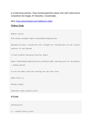 to a build strong predictor. These boosting algorithms always work well in data science
competitions like Kaggle, AV Hackathon, CrowdAnalytix.
More: Know about Gradient and AdaBoost in detail
Python Code
#Import Library
from sklearn.ensemble import GradientBoostingClassifier
#Assumed you have, X (predictor) and Y (target) for training data set and x_test(p
redictor) of test_dataset
# Create Gradient Boosting Classifier object
model= GradientBoostingClassifier(n_estimators=100, learning_rate=1.0, max_depth=1
, random_state=0)
# Train the model using the training sets and check score
model.fit(X, y)
#Predict Output
predicted= model.predict(x_test)
R Code
library(caret)
x <- cbind(x_train,y_train)
 