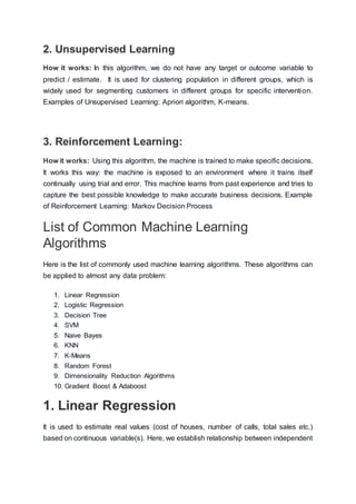 2. Unsupervised Learning
How it works: In this algorithm, we do not have any target or outcome variable to
predict / estimate. It is used for clustering population in different groups, which is
widely used for segmenting customers in different groups for specific intervention.
Examples of Unsupervised Learning: Apriori algorithm, K-means.
3. Reinforcement Learning:
How it works: Using this algorithm, the machine is trained to make specific decisions.
It works this way: the machine is exposed to an environment where it trains itself
continually using trial and error. This machine learns from past experience and tries to
capture the best possible knowledge to make accurate business decisions. Example
of Reinforcement Learning: Markov Decision Process
List of Common Machine Learning
Algorithms
Here is the list of commonly used machine learning algorithms. These algorithms can
be applied to almost any data problem:
1. Linear Regression
2. Logistic Regression
3. Decision Tree
4. SVM
5. Naive Bayes
6. KNN
7. K-Means
8. Random Forest
9. Dimensionality Reduction Algorithms
10. Gradient Boost & Adaboost
1. Linear Regression
It is used to estimate real values (cost of houses, number of calls, total sales etc.)
based on continuous variable(s). Here, we establish relationship between independent
 