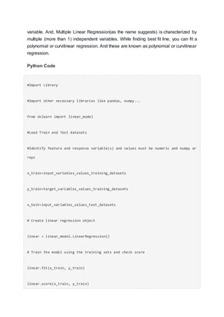 variable. And, Multiple Linear Regression(as the name suggests) is characterized by
multiple (more than 1) independent variables. While finding best fit line, you can fit a
polynomial or curvilinear regression. And these are known as polynomial or curvilinear
regression.
Python Code
#Import Library
#Import other necessary libraries like pandas, numpy...
from sklearn import linear_model
#Load Train and Test datasets
#Identify feature and response variable(s) and values must be numeric and numpy ar
rays
x_train=input_variables_values_training_datasets
y_train=target_variables_values_training_datasets
x_test=input_variables_values_test_datasets
# Create linear regression object
linear = linear_model.LinearRegression()
# Train the model using the training sets and check score
linear.fit(x_train, y_train)
linear.score(x_train, y_train)
 