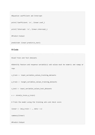 #Equation coefficient and Intercept
print('Coefficient: n', linear.coef_)
print('Intercept: n', linear.intercept_)
#Predict Output
predicted= linear.predict(x_test)
R Code
#Load Train and Test datasets
#Identify feature and response variable(s) and values must be numeric and numpy ar
rays
x_train <- input_variables_values_training_datasets
y_train <- target_variables_values_training_datasets
x_test <- input_variables_values_test_datasets
x <- cbind(x_train,y_train)
# Train the model using the training sets and check score
linear <- lm(y_train ~ ., data = x)
summary(linear)
#Predict Output
 