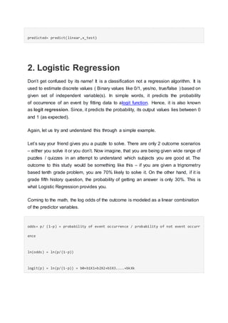 predicted= predict(linear,x_test)
2. Logistic Regression
Don’t get confused by its name! It is a classification not a regression algorithm. It is
used to estimate discrete values ( Binary values like 0/1, yes/no, true/false ) based on
given set of independent variable(s). In simple words, it predicts the probability
of occurrence of an event by fitting data to alogit function. Hence, it is also known
as logit regression. Since, it predicts the probability, its output values lies between 0
and 1 (as expected).
Again, let us try and understand this through a simple example.
Let’s say your friend gives you a puzzle to solve. There are only 2 outcome scenarios
– either you solve it or you don’t. Now imagine, that you are being given wide range of
puzzles / quizzes in an attempt to understand which subjects you are good at. The
outcome to this study would be something like this – if you are given a trignometry
based tenth grade problem, you are 70% likely to solve it. On the other hand, if it is
grade fifth history question, the probability of getting an answer is only 30%. This is
what Logistic Regression provides you.
Coming to the math, the log odds of the outcome is modeled as a linear combination
of the predictor variables.
odds= p/ (1-p) = probability of event occurrence / probability of not event occurr
ence
ln(odds) = ln(p/(1-p))
logit(p) = ln(p/(1-p)) = b0+b1X1+b2X2+b3X3....+bkXk
 