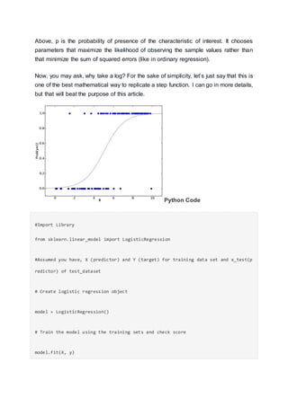 Above, p is the probability of presence of the characteristic of interest. It chooses
parameters that maximize the likelihood of observing the sample values rather than
that minimize the sum of squared errors (like in ordinary regression).
Now, you may ask, why take a log? For the sake of simplicity, let’s just say that this is
one of the best mathematical way to replicate a step function. I can go in more details,
but that will beat the purpose of this article.
Python Code
#Import Library
from sklearn.linear_model import LogisticRegression
#Assumed you have, X (predictor) and Y (target) for training data set and x_test(p
redictor) of test_dataset
# Create logistic regression object
model = LogisticRegression()
# Train the model using the training sets and check score
model.fit(X, y)
 