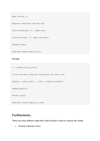 model.score(X, y)
#Equation coefficient and Intercept
print('Coefficient: n', model.coef_)
print('Intercept: n', model.intercept_)
#Predict Output
predicted= model.predict(x_test)
R Code
x <- cbind(x_train,y_train)
# Train the model using the training sets and check score
logistic <- glm(y_train ~ ., data = x,family='binomial')
summary(logistic)
#Predict Output
predicted= predict(logistic,x_test)
Furthermore..
There are many different steps that could be tried in order to improve the model:
 including interaction terms
 