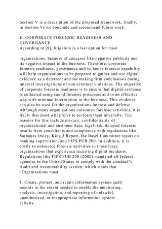 Section V is a description of the proposed framework; finally,
in Section VI we conclude and recommend future work.
II. CORPORATE FORENSIC READINESS AND
GOVERNANCE
According to [8], litigation is a last option for most
organizations, because of concerns like negative publicity and
its negative impact to the business. Therefore, corporate
forensic readiness, governance and in-house forensic capability
will help organizations to be prepared to gather and use digital
evidence as a deterrent and for making firm conclusions during
internal investigations of non-criminal violations. The objective
of corporate forensic readiness is to ensure that digital evidence
is collected using sound forensic processes and in an effective
way with minimal interruption to the business. This evidence
can also be used for the organizations interest and defense.
Although many organizations outsource forensic activities, it is
likely that most will prefer to perform them internally. The
reasons for this include privacy, confidentiality of
organizational and customer data, legal risk, delayed forensic
results from consultants and compliance with regulations like
Sarbanes Oxley, King 3 Report, the Basel Committee report on
banking supervision, and FIPS PUB 200. In addition, it is
costly to outsource forensic activities in those large
organizations that experience recurring digital incidents.
Regulations like FIPS PUB 200 (2002) mandated all federal
agencies in the United States to comply with the standard’s
Audit and Accountability section, which states that
“Organizations must:
1. Create, protect, and retain information system audit
records to the extent needed to enable the monitoring,
analysis, investigation, and reporting of unlawful,
unauthorized, or inappropriate information system
activity.
 