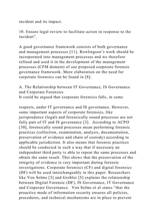 incident and its impact.
10. Ensure legal review to facilitate action in response to the
incident”.
A good governance framework consists of both governance
and management processes [11]. Rowlingson’s work should be
incorporated into management processes and we therefore
refined and used it in the development of the management
processes (CFM domain) of our proposed corporate forensic
governance framework. More elaboration on the need for
corporate forensics can be found in [8].
A. The Relationship between IT Governance, IS Governance
and Corporate Forensics
It could be argued that corporate forensics falls, in some
respects, under IT governance and IS governance. However,
some important aspects of corporate forensics, like
jurisprudence (legal) and forensically sound processes are not
fully part of IT and IS governance [3]. According to ACPO
[30], forensically sound processes mean performing forensic
practices (collection, examination, analysis, documentation,
preservation of evidence and chain of custody) according to
applicable jurisdiction. It also means that forensic practices
should be conducted in such a way that if necessary an
independent third party is able to repeat the same processes and
obtain the same result. This shows that the preservation of the
integrity of evidence is very important during forensic
investigations. Corporate forensics (CF) and digital forensics
(DF) will be used interchangeably in this paper. Researchers
like Von Solms [3] and Grobler [5] explains the relationship
between Digital Forensic (DF), IS Governance, IT Governance
and Corporate Governance. Von Solms et al states “that the
proactive mode of information security ensures all policies,
procedures, and technical mechanisms are in place to prevent
 