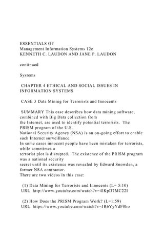 ESSENTIALS OF
Management Information Systems 12e
KENNETH C. LAUDON AND JANE P. LAUDON
continued
Systems
CHAPTER 4 ETHICAL AND SOCIAL ISSUES IN
INFORMATION SYSTEMS
CASE 3 Data Mining for Terrorists and Innocents
SUMMARY This case describes how data mining software,
combined with Big Data collection from
the Internet, are used to identify potential terrorists. The
PRISM program of the U.S.
National Security Agency (NSA) is an on-going effort to enable
such Internet surveillance.
In some cases innocent people have been mistaken for terrorists,
while sometimes a
terrorist plot is disrupted. The existence of the PRISM program
was a national security
secret until its existence was revealed by Edward Snowden, a
former NSA contractor.
There are two videos in this case:
(1) Data Mining for Terrorists and Innocents (L= 5:10)
URL http://www.youtube.com/watch?v=4lKpD7MC22I
(2) How Does the PRISM Program Work? (L=1:59)
URL https://www.youtube.com/watch?v=JR6YyYdF8ho
 