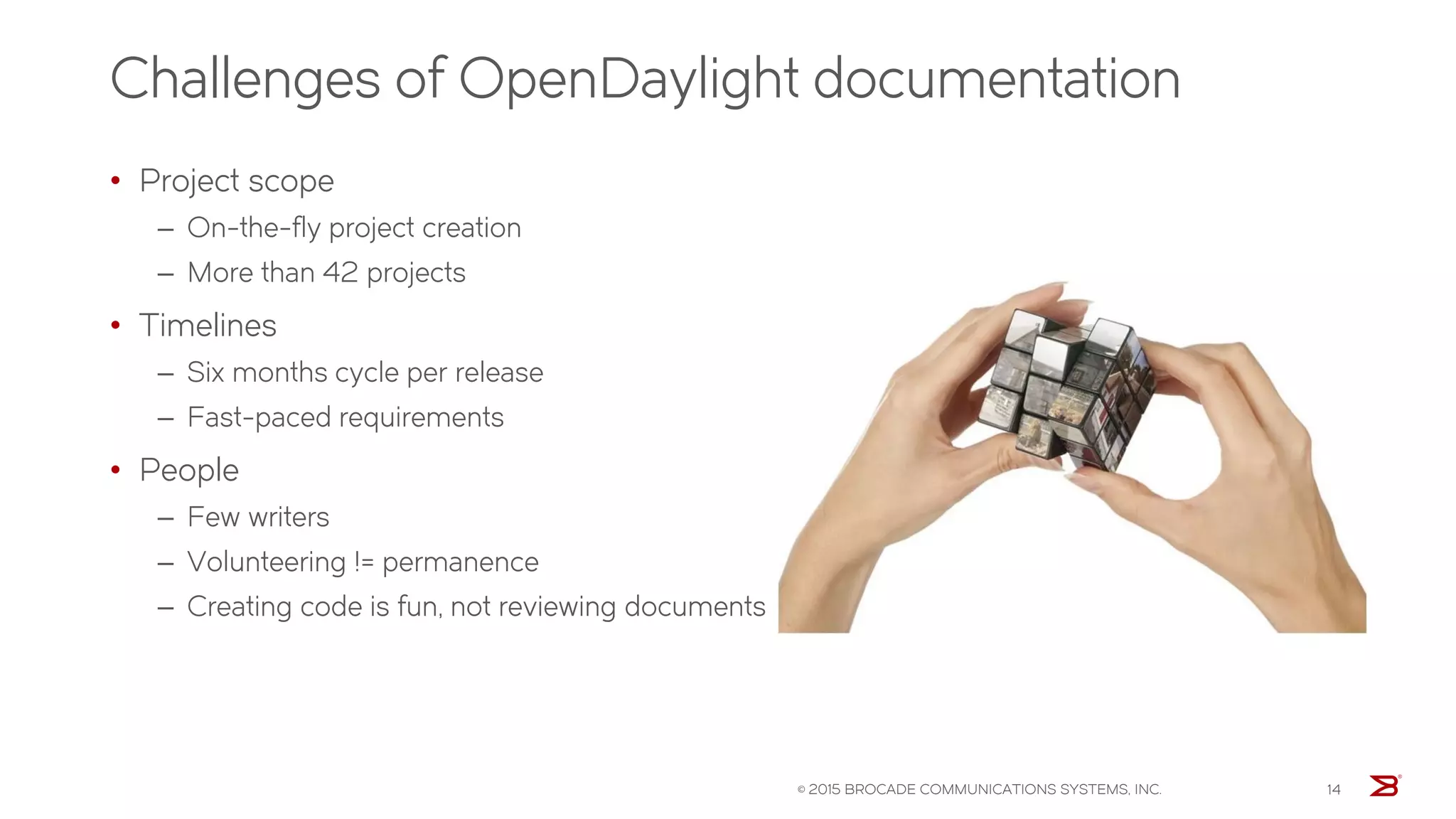 Challenges of OpenDaylight documentation
© 2015 BROCADE COMMUNICATIONS SYSTEMS, INC. 14
• Project scope
‒ On-the-fly project creation
‒ More than 42 projects
• Timelines
‒ Six months cycle per release
‒ Fast-paced requirements
• People
‒ Few writers
‒ Volunteering != permanence
‒ Creating code is fun, not reviewing documents
 