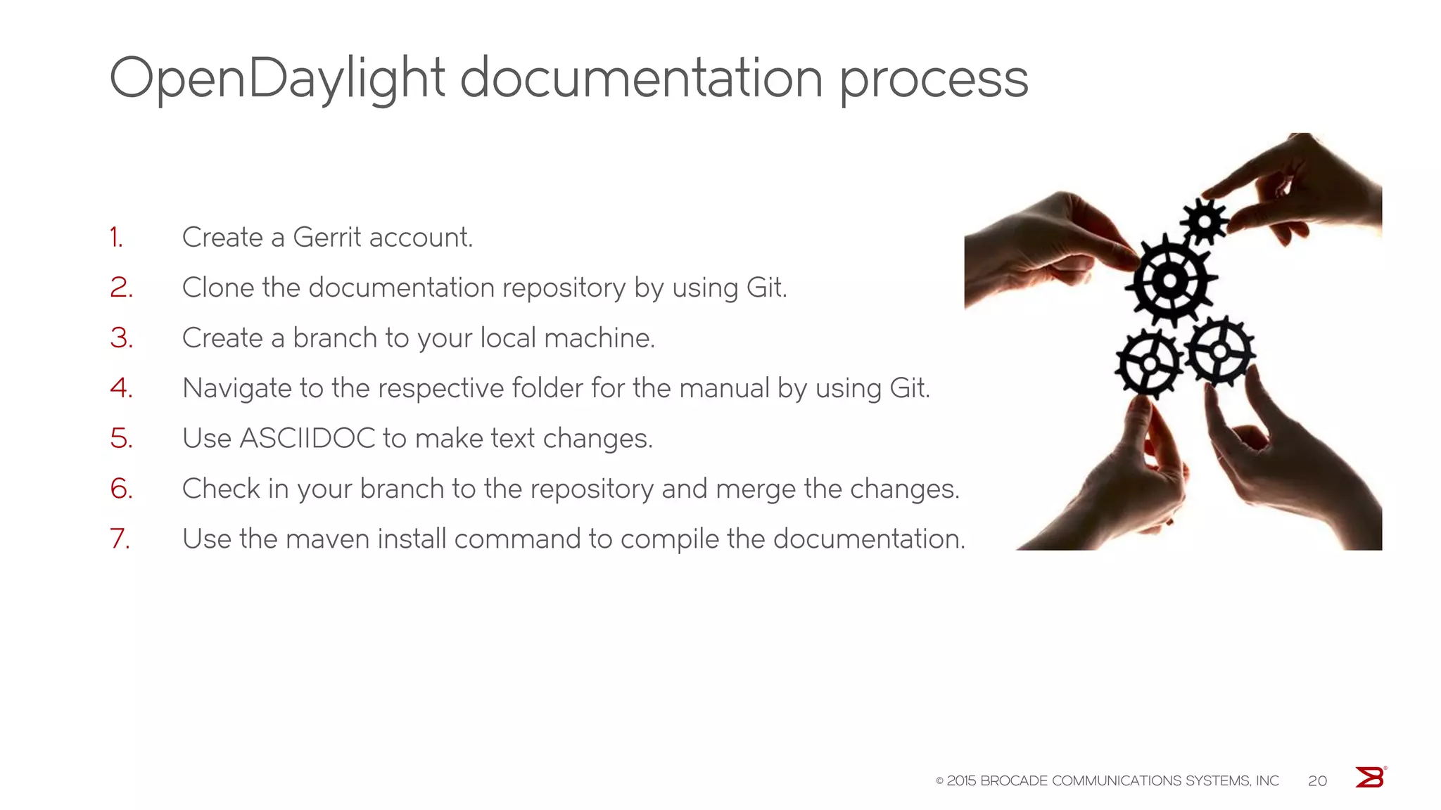 OpenDaylight documentation process
1. Create a Gerrit account.
2. Clone the documentation repository by using Git.
3. Create a branch to your local machine.
4. Navigate to the respective folder for the manual by using Git.
5. Use ASCIIDOC to make text changes.
6. Check in your branch to the repository and merge the changes.
7. Use the maven install command to compile the documentation.
© 2015 BROCADE COMMUNICATIONS SYSTEMS, INC 20
 