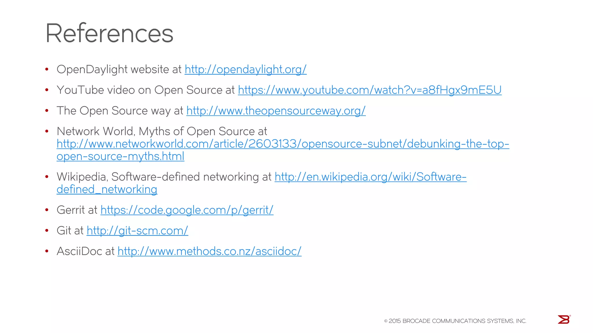 References
• OpenDaylight website at http://opendaylight.org/
• YouTube video on Open Source at https://www.youtube.com/watch?v=a8fHgx9mE5U
• The Open Source way at http://www.theopensourceway.org/
• Network World, Myths of Open Source at
http://www.networkworld.com/article/2603133/opensource-subnet/debunking-the-top-
open-source-myths.html
• Wikipedia, Software-defined networking at http://en.wikipedia.org/wiki/Software-
defined_networking
• Gerrit at https://code.google.com/p/gerrit/
• Git at http://git-scm.com/
• AsciiDoc at http://www.methods.co.nz/asciidoc/
© 2015 BROCADE COMMUNICATIONS SYSTEMS, INC.
 