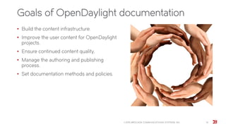 Goals of OpenDaylight documentation
• Build the content infrastructure.
• Improve the user content for OpenDaylight
projects.
• Ensure continued content quality.
• Manage the authoring and publishing
process.
• Set documentation methods and policies.
© 2015 BROCADE COMMUNICATIONS SYSTEMS, INC. 13
 
