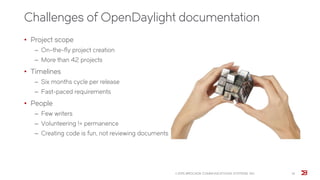 Challenges of OpenDaylight documentation
© 2015 BROCADE COMMUNICATIONS SYSTEMS, INC. 14
• Project scope
‒ On-the-fly project creation
‒ More than 42 projects
• Timelines
‒ Six months cycle per release
‒ Fast-paced requirements
• People
‒ Few writers
‒ Volunteering != permanence
‒ Creating code is fun, not reviewing documents
 