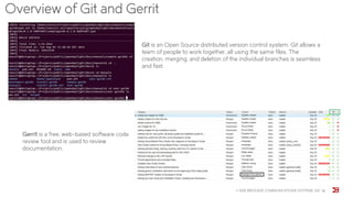 Overview of Git and Gerrit
© 2015 BROCADE COMMUNICATIONS SYSTEMS, INC 18
Git is an Open Source distributed version control system. Git allows a
team of people to work together, all using the same files. The
creation, merging, and deletion of the individual branches is seamless
and fast.
Gerrit is a free, web-based software code
review tool and is used to review
documentation.
 