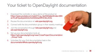 Your ticket to OpenDaylight documentation
1. Download the controller or see a demo of the product at:
https://www.youtube.com/watch?v=g_Gp30kGdec&index=8&li
st=PL8F5jrwEpGAhSUlVz14S50aSRfHCWLXOQ.
2. Review the documentation at: wiki.opendaylight.org.
3. Connect with the documentation group in their weekly meetings.
4. Join the conversation through lists.opendaylight.org and
ask.opendaylight.org.
5. Set up your documentation tools at:
https://wiki.opendaylight.org/view/CrossProject:Documentation
_Group:Tools
6. Volunteer for your first documentation task in the
documentation@lists.opendaylight.org.
© 2015 BROCADE COMMUNICATIONS SYSTEMS, INC. 22
 