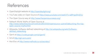 References
• OpenDaylight website at http://opendaylight.org/
• YouTube video on Open Source at https://www.youtube.com/watch?v=a8fHgx9mE5U
• The Open Source way at http://www.theopensourceway.org/
• Network World, Myths of Open Source at
http://www.networkworld.com/article/2603133/opensource-subnet/debunking-the-top-
open-source-myths.html
• Wikipedia, Software-defined networking at http://en.wikipedia.org/wiki/Software-
defined_networking
• Gerrit at https://code.google.com/p/gerrit/
• Git at http://git-scm.com/
• AsciiDoc at http://www.methods.co.nz/asciidoc/
© 2015 BROCADE COMMUNICATIONS SYSTEMS, INC.
 