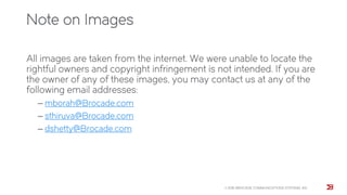 Note on Images
All images are taken from the internet. We were unable to locate the
rightful owners and copyright infringement is not intended. If you are
the owner of any of these images, you may contact us at any of the
following email addresses:
‒ mborah@Brocade.com
‒ sthiruva@Brocade.com
‒ dshetty@Brocade.com
© 2015 BROCADE COMMUNICATIONS SYSTEMS, INC.
 